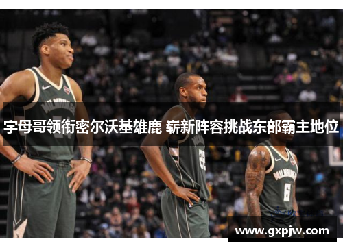 字母哥领衔密尔沃基雄鹿 崭新阵容挑战东部霸主地位