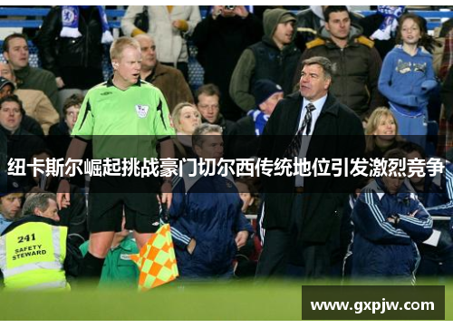 纽卡斯尔崛起挑战豪门切尔西传统地位引发激烈竞争 纽卡斯尔崛起挑战豪门切尔西传统地位引发激烈竞争
