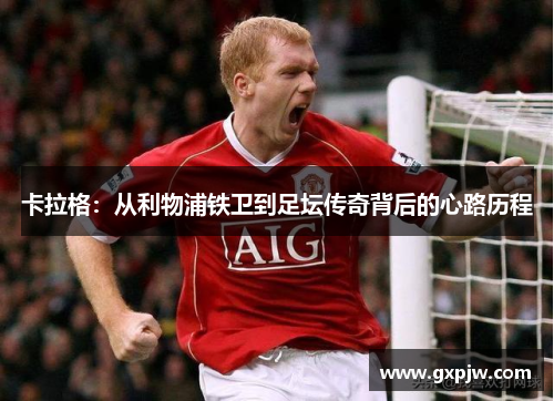 卡拉格:从利物浦铁卫到足坛传奇背后的心路历程 卡拉格:从利物浦铁卫到足坛传奇背后的心路历程