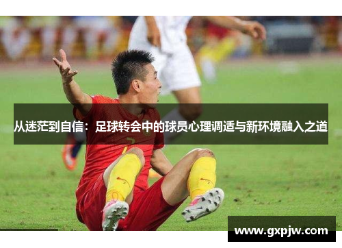 从迷茫到自信:足球转会中的球员心理调适与新环境融入之道 从迷茫到自信:足球转会中的球员心理调适与新环境融入之道
