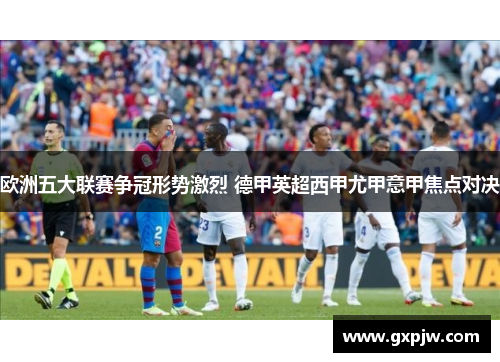 欧洲五大联赛争冠形势激烈 德甲英超西甲尤甲意甲焦点对决